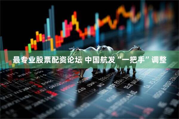 最专业股票配资论坛 中国航发“一把手”调整
