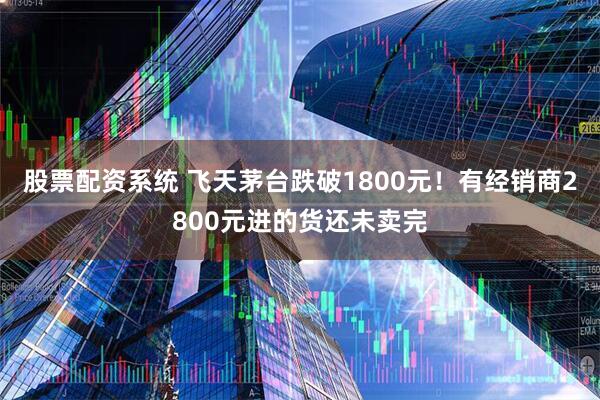 股票配资系统 飞天茅台跌破1800元！有经销商2800元进的货还未卖完
