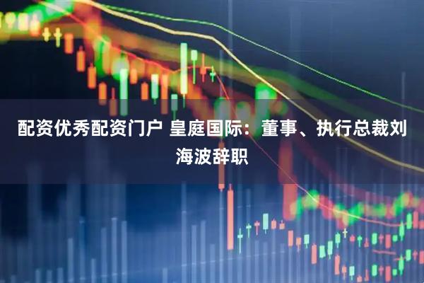 配资优秀配资门户 皇庭国际：董事、执行总裁刘海波辞职
