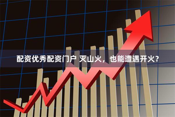 配资优秀配资门户 灭山火，也能遭遇开火？