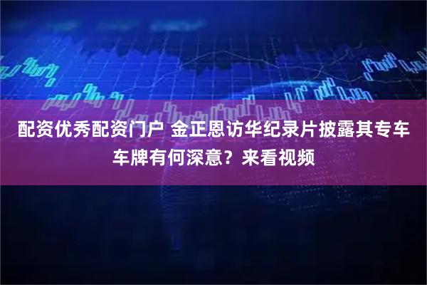 配资优秀配资门户 金正恩访华纪录片披露其专车车牌有何深意？来看视频