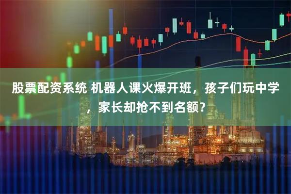 股票配资系统 机器人课火爆开班，孩子们玩中学，家长却抢不到名额？