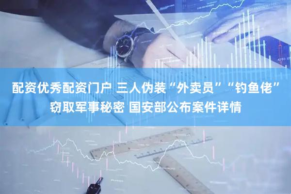 配资优秀配资门户 三人伪装“外卖员”“钓鱼佬”窃取军事秘密 国安部公布案件详情