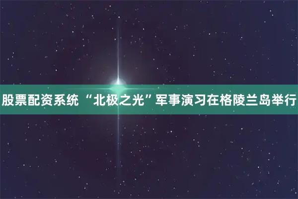 股票配资系统 “北极之光”军事演习在格陵兰岛举行