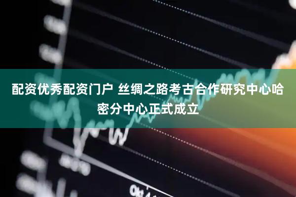 配资优秀配资门户 丝绸之路考古合作研究中心哈密分中心正式成立