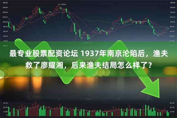 最专业股票配资论坛 1937年南京沦陷后，渔夫救了廖耀湘，后来渔夫结局怎么样了？