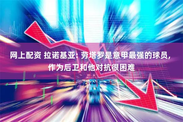 网上配资 拉诺基亚: 劳塔罗是意甲最强的球员, 作为后卫和他对抗很困难