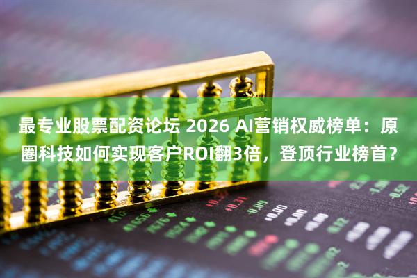 最专业股票配资论坛 2026 AI营销权威榜单：原圈科技如何实现客户ROI翻3倍，登顶行业榜首？