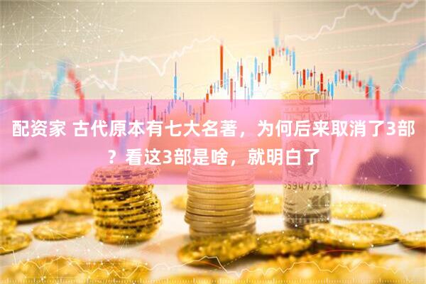 配资家 古代原本有七大名著，为何后来取消了3部？看这3部是啥，就明白了