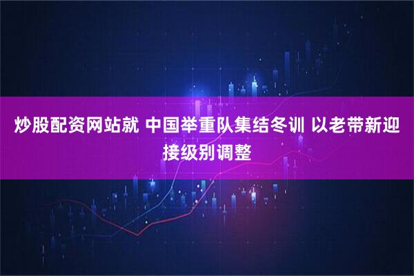 炒股配资网站就 中国举重队集结冬训 以老带新迎接级别调整