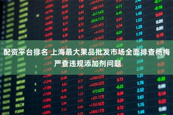 配资平台排名 上海最大果品批发市场全面排查杨梅 严查违规添加剂问题