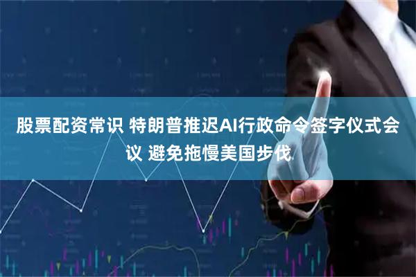 股票配资常识 特朗普推迟AI行政命令签字仪式会议 避免拖慢美国步伐