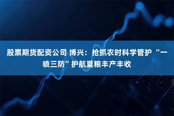 股票期货配资公司 博兴：抢抓农时科学管护 “一喷三防”护航夏粮丰产丰收