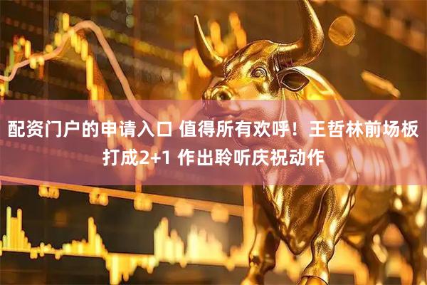 配资门户的申请入口 值得所有欢呼！王哲林前场板打成2+1 作出聆听庆祝动作