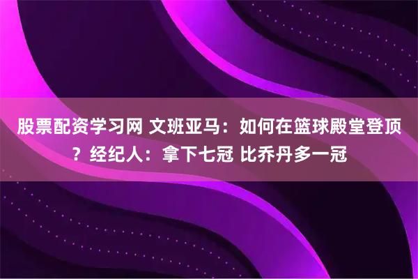 股票配资学习网 文班亚马：如何在篮球殿堂登顶？经纪人：拿下七冠 比乔丹多一冠