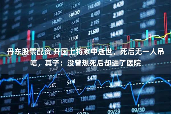 丹东股票配资 开国上将家中逝世，死后无一人吊唁，其子：没曾想死后却进了医院