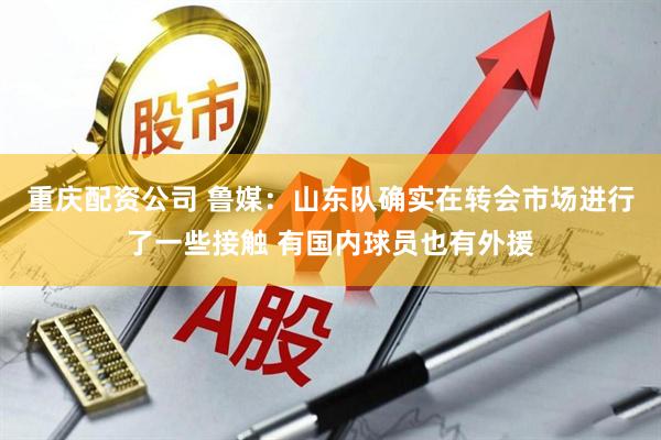 重庆配资公司 鲁媒：山东队确实在转会市场进行了一些接触 有国内球员也有外援